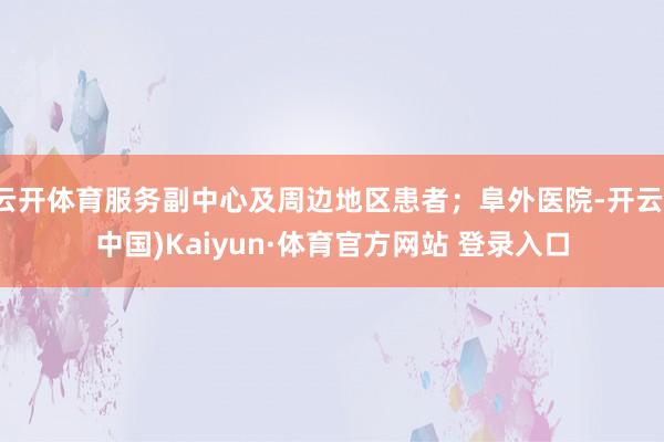 云开体育服务副中心及周边地区患者;阜外医院-开云(中国)Kaiyun·体育官方网站 登录入口