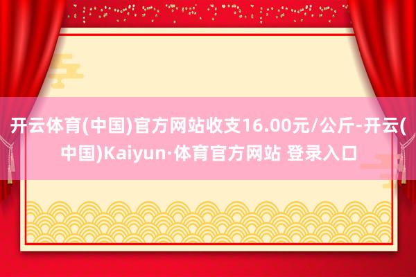 开云体育(中国)官方网站收支16.00元/公斤-开云(中国)Kaiyun·体育官方网站 登录入口