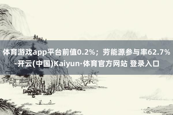 体育游戏app平台前值0.2%;劳能源参与率62.7%-开云(中国)Kaiyun·体育官方网站 登录入口