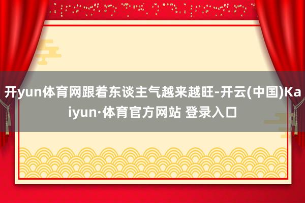 开yun体育网跟着东谈主气越来越旺-开云(中国)Kaiyun·体育官方网站 登录入口