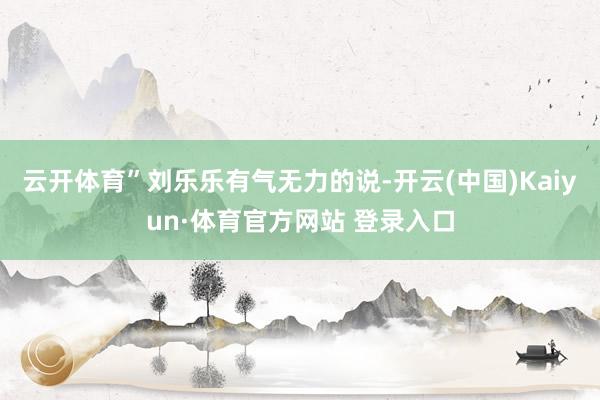 云开体育”刘乐乐有气无力的说-开云(中国)Kaiyun·体育官方网站 登录入口