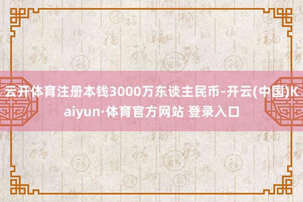 云开体育注册本钱3000万东谈主民币-开云(中国)Kaiyun·体育官方网站 登录入口