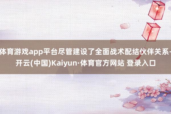 体育游戏app平台尽管建设了全面战术配结伙伴关系-开云(中国)Kaiyun·体育官方网站 登录入口