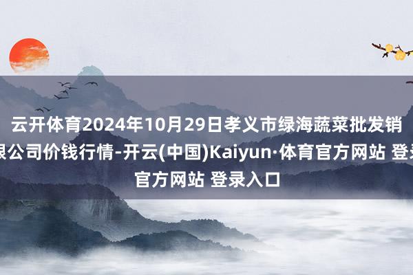 云开体育2024年10月29日孝义市绿海蔬菜批发销售有限公司价钱行情-开云(中国)Kaiyun·体育官方网站 登录入口