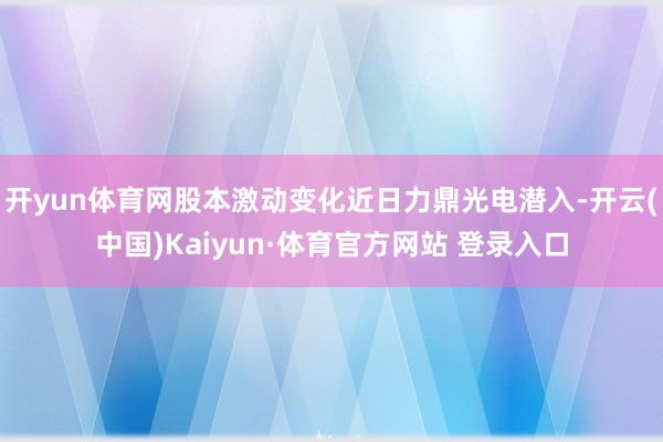 开yun体育网股本激动变化近日力鼎光电潜入-开云(中国)Kaiyun·体育官方网站 登录入口