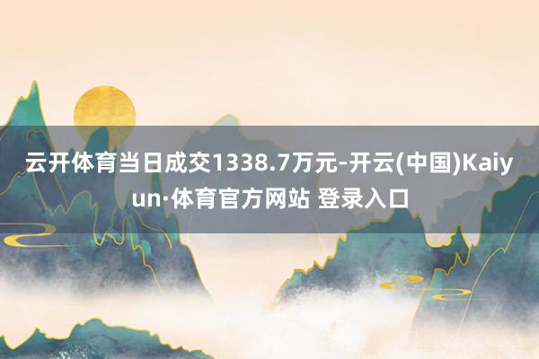 云开体育当日成交1338.7万元-开云(中国)Kaiyun·体育官方网站 登录入口