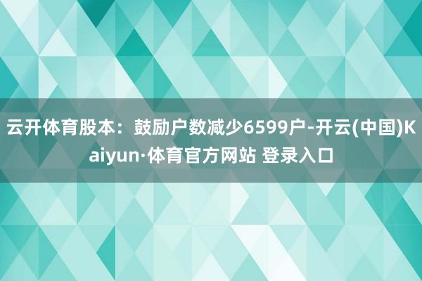 云开体育股本:鼓励户数减少6599户-开云(中国)Kaiyun·体育官方网站 登录入口