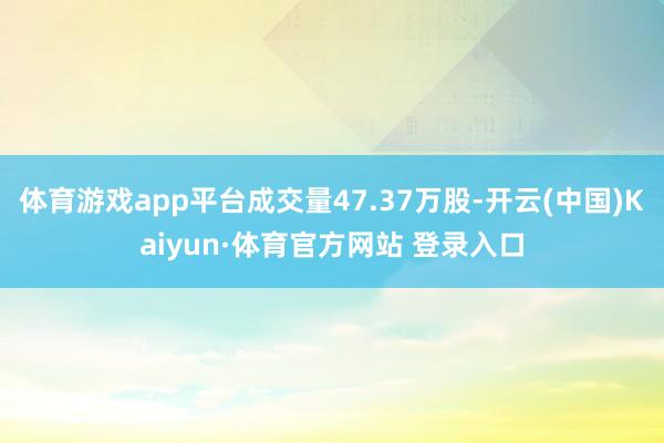 体育游戏app平台成交量47.37万股-开云(中国)Kaiyun·体育官方网站 登录入口