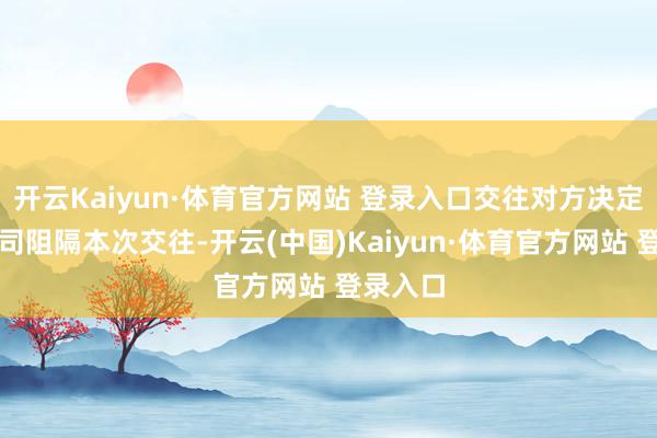 开云Kaiyun·体育官方网站 登录入口交往对方决定见告公司阻隔本次交往-开云(中国)Kaiyun·体育官方网站 登录入口