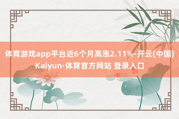 体育游戏app平台近6个月高涨2.11%-开云(中国)Kaiyun·体育官方网站 登录入口