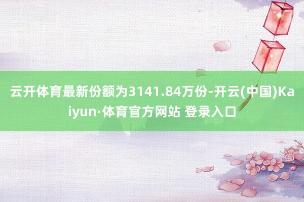 云开体育最新份额为3141.84万份-开云(中国)Kaiyun·体育官方网站 登录入口
