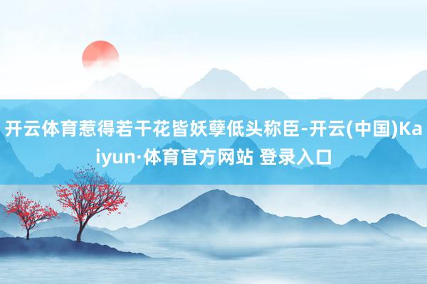开云体育惹得若干花皆妖孽低头称臣-开云(中国)Kaiyun·体育官方网站 登录入口