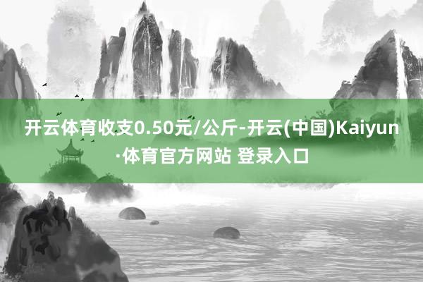 开云体育收支0.50元/公斤-开云(中国)Kaiyun·体育官方网站 登录入口