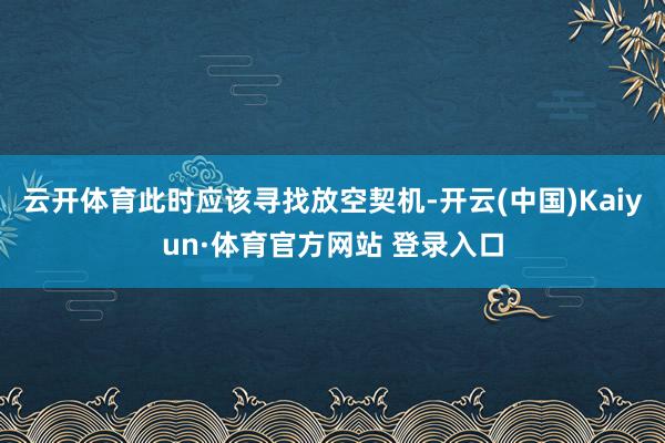 云开体育此时应该寻找放空契机-开云(中国)Kaiyun·体育官方网站 登录入口