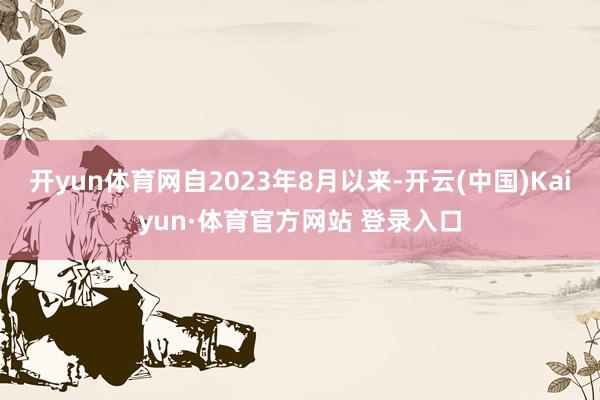 开yun体育网自2023年8月以来-开云(中国)Kaiyun·体育官方网站 登录入口
