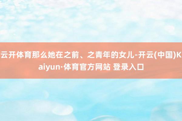 云开体育那么她在之前、之青年的女儿-开云(中国)Kaiyun·体育官方网站 登录入口