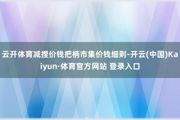 云开体育减捏价钱把柄市集价钱细则-开云(中国)Kaiyun·体育官方网站 登录入口