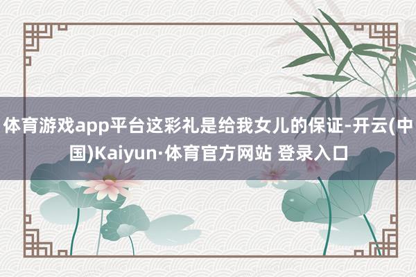 体育游戏app平台这彩礼是给我女儿的保证-开云(中国)Kaiyun·体育官方网站 登录入口