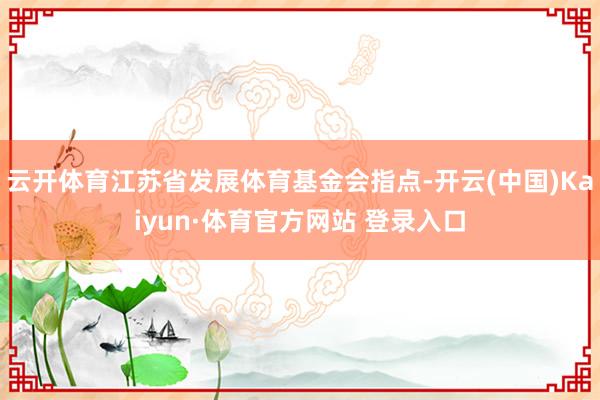 云开体育江苏省发展体育基金会指点-开云(中国)Kaiyun·体育官方网站 登录入口