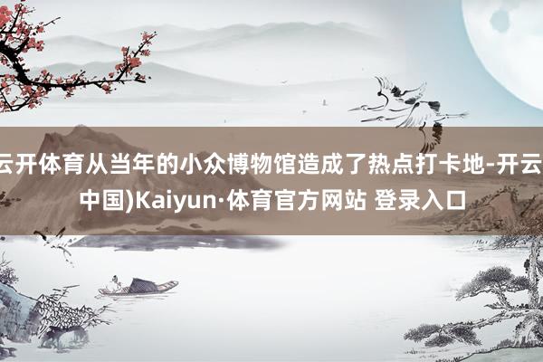 云开体育从当年的小众博物馆造成了热点打卡地-开云(中国)Kaiyun·体育官方网站 登录入口