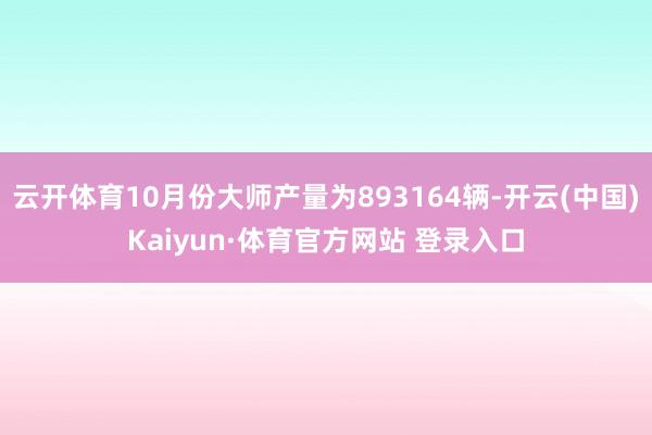 云开体育10月份大师产量为893164辆-开云(中国)Kaiyun·体育官方网站 登录入口