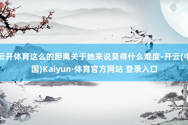 云开体育这么的距离关于她来说莫得什么难度-开云(中国)Kaiyun·体育官方网站 登录入口