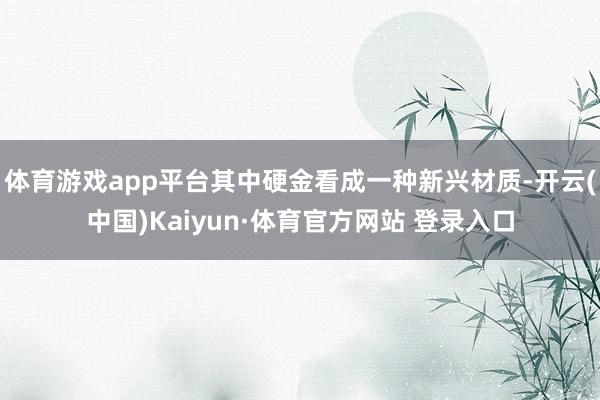 体育游戏app平台其中硬金看成一种新兴材质-开云(中国)Kaiyun·体育官方网站 登录入口