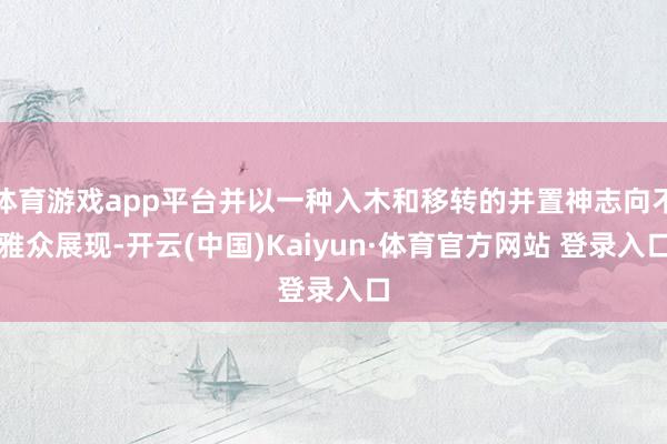 体育游戏app平台并以一种入木和移转的并置神志向不雅众展现-开云(中国)Kaiyun·体育官方网站 登录入口