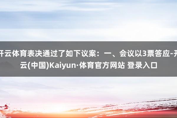 开云体育表决通过了如下议案：一、会议以3票答应-开云(中国)Kaiyun·体育官方网站 登录入口