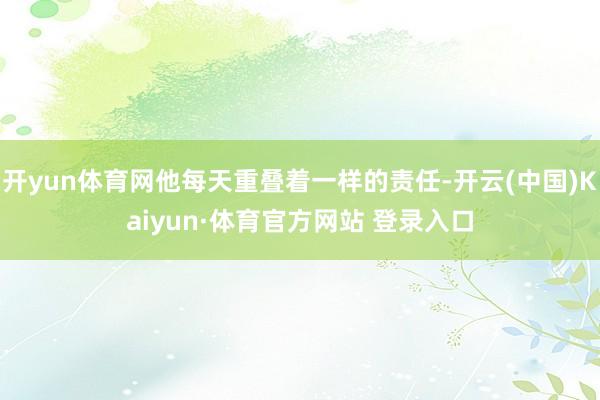开yun体育网他每天重叠着一样的责任-开云(中国)Kaiyun·体育官方网站 登录入口