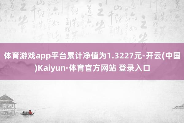 体育游戏app平台累计净值为1.3227元-开云(中国)Kaiyun·体育官方网站 登录入口