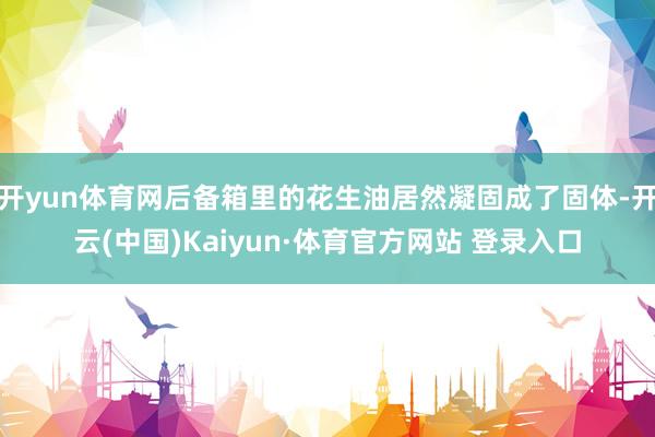 开yun体育网后备箱里的花生油居然凝固成了固体-开云(中国)Kaiyun·体育官方网站 登录入口