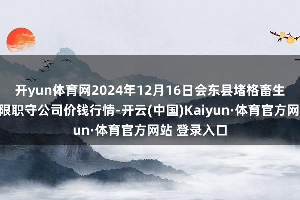 开yun体育网2024年12月16日会东县堵格畜生商场霸术有限职守公司价钱行情-开云(中国)Kaiyun·体育官方网站 登录入口