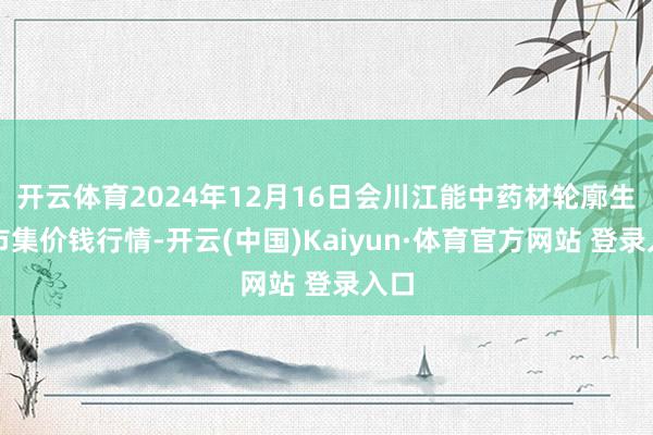 开云体育2024年12月16日会川江能中药材轮廓生意市集价钱行情-开云(中国)Kaiyun·体育官方网站 登录入口