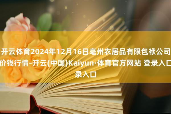 开云体育2024年12月16日亳州农居品有限包袱公司价钱行情-开云(中国)Kaiyun·体育官方网站 登录入口