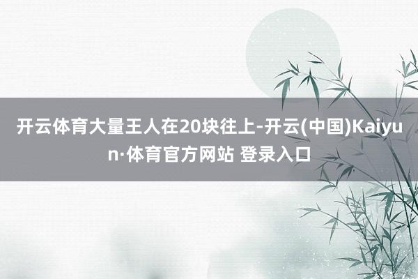 开云体育大量王人在20块往上-开云(中国)Kaiyun·体育官方网站 登录入口