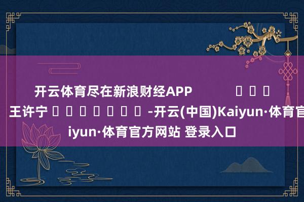 开云体育尽在新浪财经APP            						遭殃剪辑：王许宁 							-开云(中国)Kaiyun·体育官方网站 登录入口