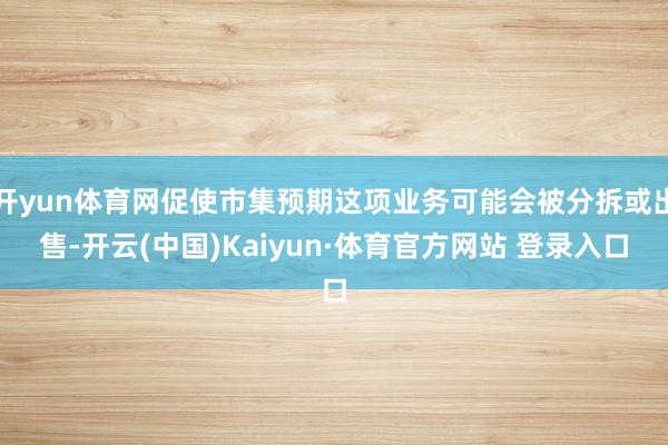 开yun体育网促使市集预期这项业务可能会被分拆或出售-开云(中国)Kaiyun·体育官方网站 登录入口