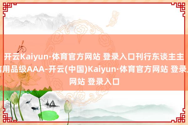 开云Kaiyun·体育官方网站 登录入口刊行东谈主主体信用品级AAA-开云(中国)Kaiyun·体育官方网站 登录入口