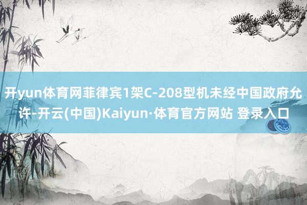 开yun体育网菲律宾1架C-208型机未经中国政府允许-开云(中国)Kaiyun·体育官方网站 登录入口