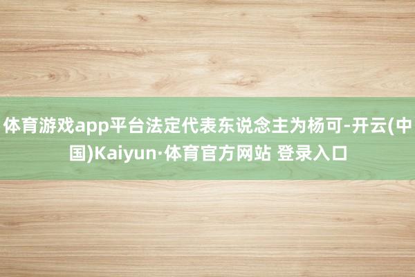 体育游戏app平台法定代表东说念主为杨可-开云(中国)Kaiyun·体育官方网站 登录入口