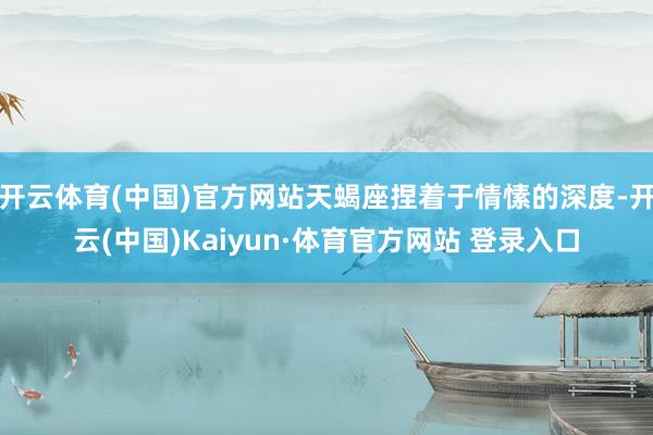开云体育(中国)官方网站天蝎座捏着于情愫的深度-开云(中国)Kaiyun·体育官方网站 登录入口