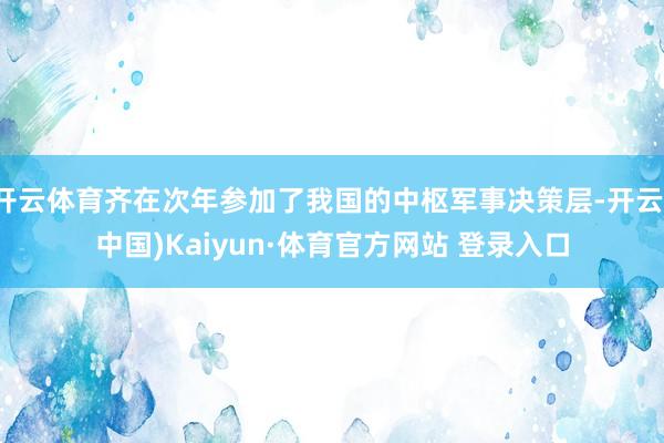 开云体育齐在次年参加了我国的中枢军事决策层-开云(中国)Kaiyun·体育官方网站 登录入口
