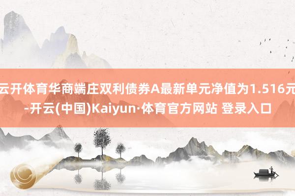 云开体育华商端庄双利债券A最新单元净值为1.516元-开云(中国)Kaiyun·体育官方网站 登录入口