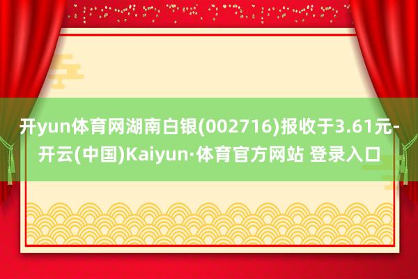 开yun体育网湖南白银(002716)报收于3.61元-开云(中国)Kaiyun·体育官方网站 登录入口