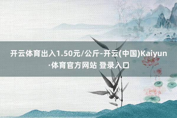 开云体育出入1.50元/公斤-开云(中国)Kaiyun·体育官方网站 登录入口
