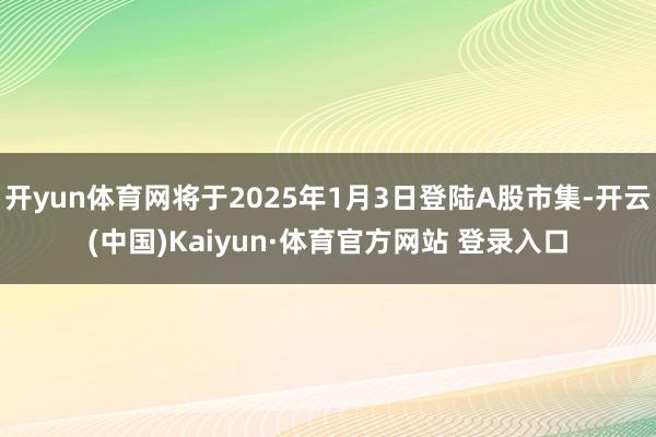 开yun体育网将于2025年1月3日登陆A股市集-开云(中国)Kaiyun·体育官方网站 登录入口
