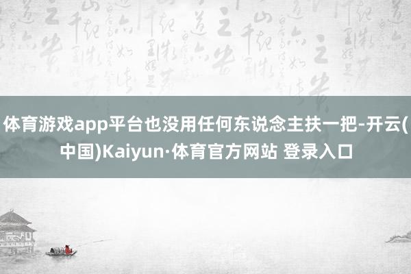 体育游戏app平台也没用任何东说念主扶一把-开云(中国)Kaiyun·体育官方网站 登录入口