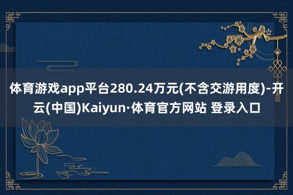 体育游戏app平台280.24万元(不含交游用度)-开云(中国)Kaiyun·体育官方网站 登录入口