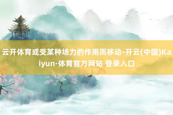 云开体育或受某种场力的作用而移动-开云(中国)Kaiyun·体育官方网站 登录入口